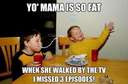 yo momma is so fat when she walked by the tv I missed three episodes