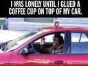 I was lonely until I glued a coffee cup on top of my car
